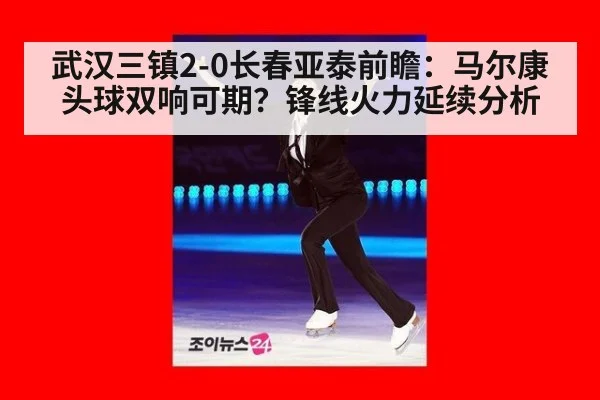 武汉三镇2-0长春亚泰前瞻：马尔康头球双响可期？锋线火力延续分析
